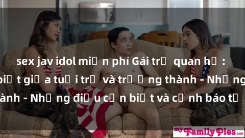 sex jav idol miễn phí Gái trẻ quan hệ: Mối quan hệ khác biệt giữa tuổi trẻ và trưởng thành - Những điều cần biết và cảnh báo từ chuyên gia