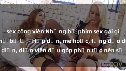 sex công viên Những bộ phim sex gái già đỉnh cao không thể bỏ lỡ - Hấp dẫn, mê hoặc, từng đạo diễn, diễn viên đều góp phần tạo nên sự hấp dẫn, kích thích.