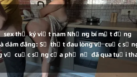 sex thư ký việt nam Những bí mật đằng sau vẻ ngoài gái già dâm đãng: Sự thật đau lòng về cuộc sống của phụ nữ đã qua tuổi thanh xuân