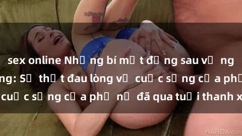 sex online Những bí mật đằng sau vẻ ngoài gái già dâm đãng: Sự thật đau lòng về cuộc sống của phụ nữ đã qua tuổi thanh xuân