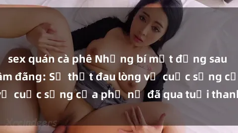 sex quán cà phê Những bí mật đằng sau vẻ ngoài gái già dâm đãng: Sự thật đau lòng về cuộc sống của phụ nữ đã qua tuổi thanh xuân