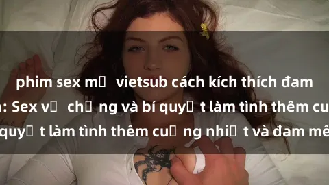 phim sex mỹ vietsub cách kích thích đam mê trong hôn nhân: Sex vợ chồng và bí quyết làm tình thêm cuồng nhiệt và đam mê
