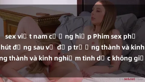 sex việt nam cưỡng hiếp Phim sex phụ nữ lớn tuổi: Sức hút đằng sau vẻ đẹp trưởng thành và kinh nghiệm tình dục không giới hạn
