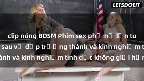 clip nóng BDSM Phim sex phụ nữ lớn tuổi: Sức hút đằng sau vẻ đẹp trưởng thành và kinh nghiệm tình dục không giới hạn