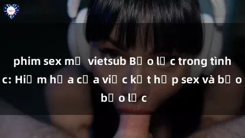 phim sex mỹ vietsub Bạo lực trong tình dục: Hiểm họa của việc kết hợp sex và bạo lực