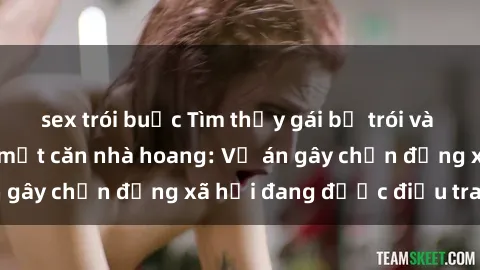 sex trói buộc Tìm thấy gái bị trói và bị hiếp dâm trong một căn nhà hoang: Vụ án gây chấn động xã hội đang được điều tra vào.
