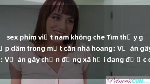sex phim việt nam không che Tìm thấy gái bị trói và bị hiếp dâm trong một căn nhà hoang: Vụ án gây chấn động xã hội đang được điều tra vào.