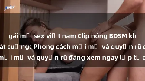 gái mỹ sex việt nam Clip nóng BDSM khiến người xem phát cuồng: Phong cách mới mẻ và quyến rũ đáng xem ngay lập tức!