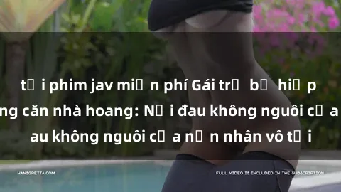 tải phim jav miễn phí Gái trẻ bị hiếp dâm bạo lực trong căn nhà hoang: Nỗi đau không nguôi của nạn nhân vô tội