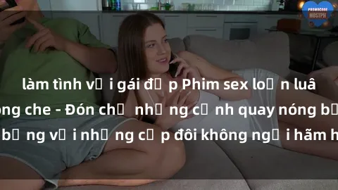 làm tình với gái đẹp Phim sex loạn luân đầy kích thích không che - Đón chờ những cảnh quay nóng bỏng với những cặp đôi không ngại hãm hiếp gia đình trong lòng