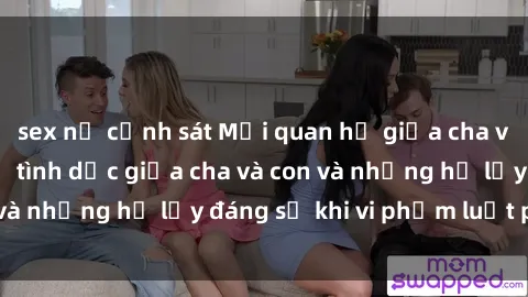 sex nữ cảnh sát Mối quan hệ giữa cha và con: Sự thật về tình dục giữa cha và con và những hệ lụy đáng sợ khi vi phạm luật pháp.