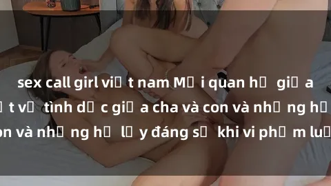 sex call girl việt nam Mối quan hệ giữa cha và con: Sự thật về tình dục giữa cha và con và những hệ lụy đáng sợ khi vi phạm luật pháp.