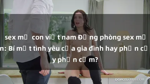 sex mẹ con việt nam Động phòng sex mẹ con: Bí mật tình yêu của gia đình hay phản cảm?