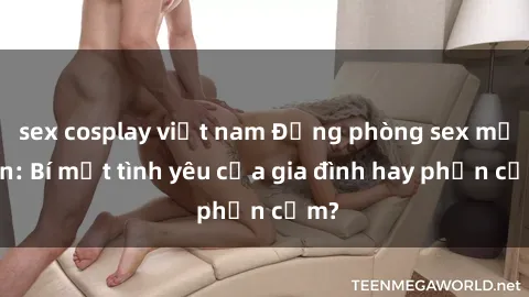 sex cosplay việt nam Động phòng sex mẹ con: Bí mật tình yêu của gia đình hay phản cảm?