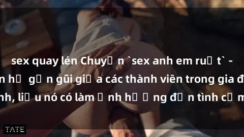 sex quay lén Chuyện `sex anh em ruột` - Đề cập đến quan hệ gần gũi giữa các thành viên trong gia đình, liệu nó có làm ảnh hưởng đến tình cảm gia đình hay không?