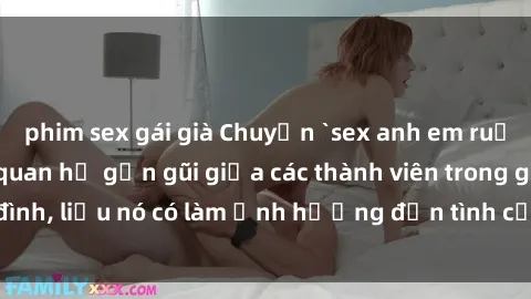 phim sex gái già Chuyện `sex anh em ruột` - Đề cập đến quan hệ gần gũi giữa các thành viên trong gia đình, liệu nó có làm ảnh hưởng đến tình cảm gia đình hay không?