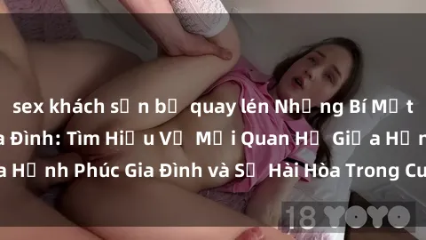 sex khách sạn bị quay lén Những Bí Mật trong Tình Dục Gia Đình: Tìm Hiểu Về Mối Quan Hệ Giữa Hạnh Phúc Gia Đình và Sự Hài Hòa Trong Cuộc Sống Tình Dục
