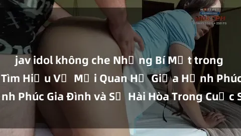 jav idol không che Những Bí Mật trong Tình Dục Gia Đình: Tìm Hiểu Về Mối Quan Hệ Giữa Hạnh Phúc Gia Đình và Sự Hài Hòa Trong Cuộc Sống Tình Dục