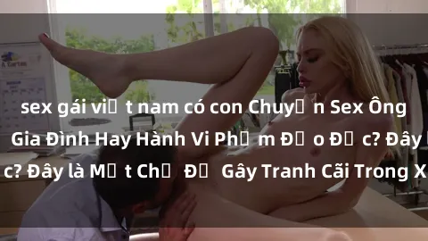 sex gái việt nam có con Chuyện Sex Ông Cháu: Mối Quan Hệ Gia Đình Hay Hành Vi Phạm Đạo Đức? Đây là Một Chủ Đề Gây Tranh Cãi Trong Xã Hội Hiện Nay.