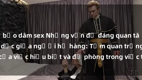 bạo dâm sex Những vấn đề đáng quan tâm về quan hệ tình dục giữa người họ hàng: Tầm quan trọng của việc hiểu biết và đề phòng trong việc tiếp xúc trong gia đình.