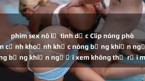 phim sex nô lệ tình dục Clip nóng phòng tắm gây sốt: Cận cảnh khoảnh khắc nóng bỏng khiến người xem không thể rời mắt