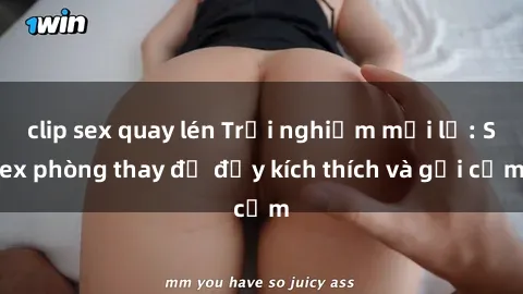 clip sex quay lén Trải nghiệm mới lạ: Sex phòng thay đồ đầy kích thích và gợi cảm