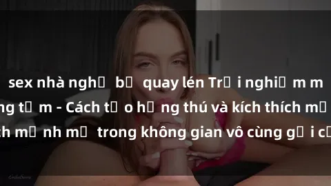 sex nhà nghỉ bị quay lén Trải nghiệm mới lạ với sex phòng tắm - Cách tạo hứng thú và kích thích mạnh mẽ trong không gian vô cùng gợi cảm và lãng mạn