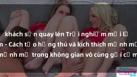 khách sạn quay lén Trải nghiệm mới lạ với sex phòng tắm - Cách tạo hứng thú và kích thích mạnh mẽ trong không gian vô cùng gợi cảm và lãng mạn