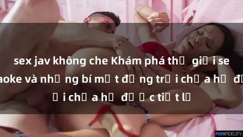 sex jav không che Khám phá thế giới sex quán karaoke và những bí mật động trời chưa hề được tiết lộ