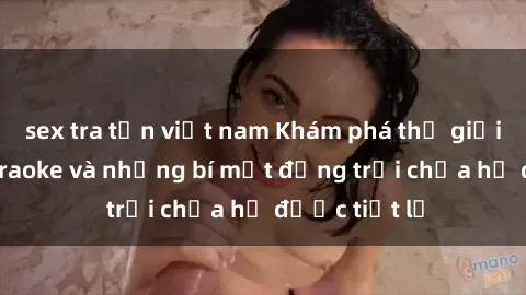 sex tra tấn việt nam Khám phá thế giới sex quán karaoke và những bí mật động trời chưa hề được tiết lộ