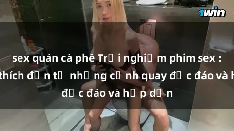 sex quán cà phê Trải nghiệm phim sex : Sự kích thích đến từ những cảnh quay độc đáo và hấp dẫn
