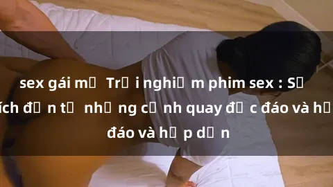 sex gái mỹ Trải nghiệm phim sex : Sự kích thích đến từ những cảnh quay độc đáo và hấp dẫn