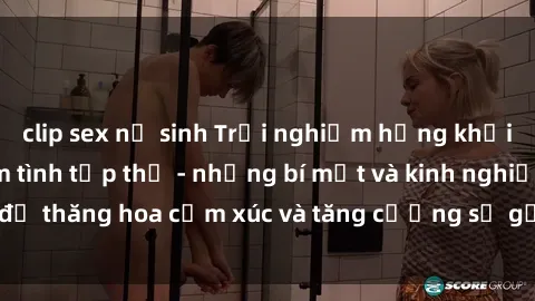 clip sex nữ sinh Trải nghiệm hứng khởi cùng với việc làm tình tập thể - những bí mật và kinh nghiệm để thăng hoa cảm xúc và tăng cường sự gắn kết trong mối quan hệ