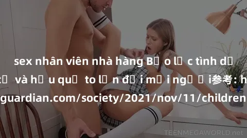 sex nhân viên nhà hàng Bạo lực tình dục trong nhóm: nguy cơ và hậu quả to lớn đối mọi người参考: https://www.theguardian.com/society/2021/nov/11/children-as-young-as-four-are-being-sexually-abused-by-gr