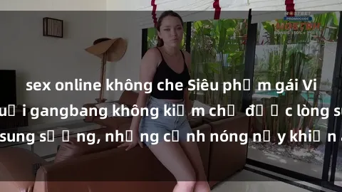 sex online không che Siêu phẩm gái Việt tham gia trong buổi gangbang không kiềm chế được lòng sung sướng, những cảnh nóng nảy khiến ai cũng phải mãn nhãn