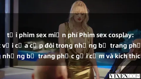 tải phim sex miễn phí Phim sex cosplay: Trải nghiệm tuyệt vời của cặp đôi trong những bộ trang phục gợi cảm và kích thích