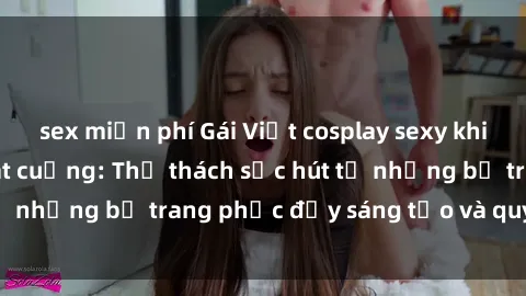 sex miễn phí Gái Việt cosplay sexy khiến fan hâm mộ phát cuồng: Thử thách sức hút từ những bộ trang phục đầy sáng tạo và quyến rũ!