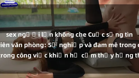 sex người lớn không che Cuộc sống tình dục của nhân viên văn phòng: Sự nghiệp và đam mê trong công việc khiến họ cảm thấy hứng thú với tình dục?