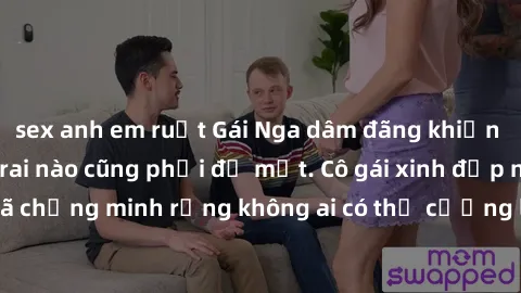 sex anh em ruột Gái Nga dâm đãng khiến tim bất cứ chàng trai nào cũng phải đỏ mặt. Cô gái xinh đẹp này đã chứng minh rằng không ai có thể cưỡng lại khi cô làm tình đắm say.
