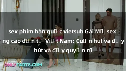 sex phim hàn quốc vietsub Gái Mỹ sex chất lượng cao đến từ Việt Nam: Cuốn hút và đầy quyến rũ