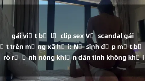 gái việt bị lộ clip sex Vụ scandal gái xinh lộ hàng gây sốt trên mạng xã hội: Nữ sinh đẹp mắt bị rò rỉ ảnh nóng khiến dân tình không khỏi bất ngờ và phẫn nộ!