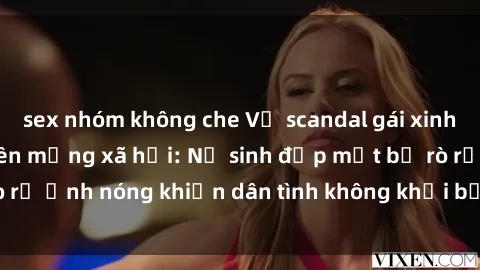 sex nhóm không che Vụ scandal gái xinh lộ hàng gây sốt trên mạng xã hội: Nữ sinh đẹp mắt bị rò rỉ ảnh nóng khiến dân tình không khỏi bất ngờ và phẫn nộ!