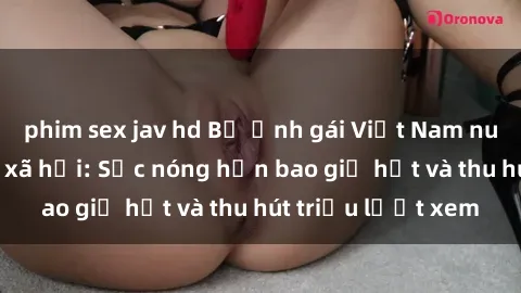 phim sex jav hd Bộ ảnh gái Việt Nam nude gây sốt mạng xã hội: Sắc nóng hơn bao giờ hết và thu hút triệu lượt xem