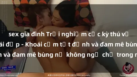 sex gia đình Trải nghiệm cực kỳ thú vị khi làm tình với gái đẹp - Khoái cảm tột đỉnh và đam mê bùng nổ không ngờ chỉ trong một đêm!