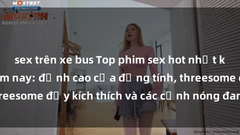 sex trên xe bus Top phim sex hot nhất không thể bỏ lỡ năm nay: đỉnh cao của đồng tính, threesome đầy kích thích và các cảnh nóng đang gây sốt!