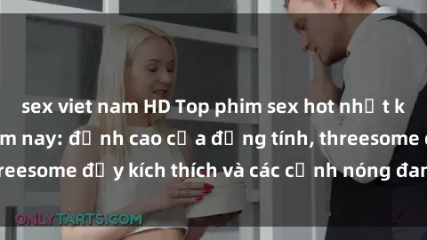 sex viet nam HD Top phim sex hot nhất không thể bỏ lỡ năm nay: đỉnh cao của đồng tính, threesome đầy kích thích và các cảnh nóng đang gây sốt!