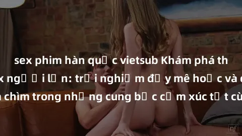 sex phim hàn quốc vietsub Khám phá thế giới mới với sex người lớn: trải nghiệm đầy mê hoặc và đắm chìm trong những cung bậc cảm xúc tột cùng, hứng khởi và cuốn hút.