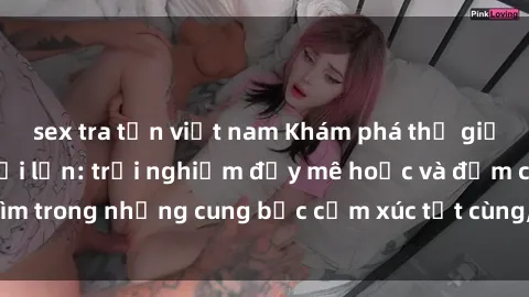 sex tra tấn việt nam Khám phá thế giới mới với sex người lớn: trải nghiệm đầy mê hoặc và đắm chìm trong những cung bậc cảm xúc tột cùng, hứng khởi và cuốn hút.