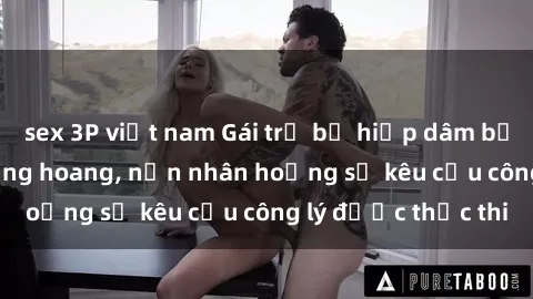 sex 3P việt nam Gái trẻ bị hiếp dâm bạo lực trong khu rừng hoang, nạn nhân hoảng sợ kêu cầu công lý được thực thi
