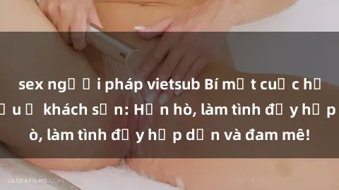 sex người pháp vietsub Bí mật cuộc hẹn gái Việt lần đầu ở khách sạn: Hẹn hò, làm tình đầy hấp dẫn và đam mê!